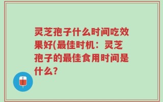 灵芝孢子什么时间吃效果好(最佳时机：灵芝孢子的最佳食用时间是什么？