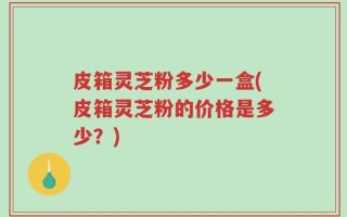 皮箱灵芝粉多少一盒(皮箱灵芝粉的价格是多少？)