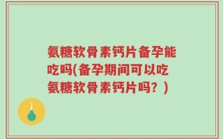 氨糖软骨素钙片备孕能吃吗(备孕期间可以吃氨糖软骨素钙片吗？)