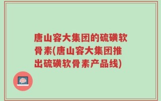 唐山容大集团的硫磺软骨素(唐山容大集团推出硫磺软骨素产品线)