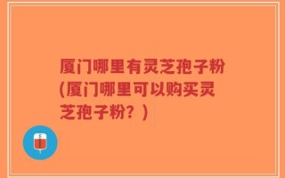 厦门哪里有灵芝孢子粉(厦门哪里可以购买灵芝孢子粉？)