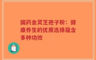 国药金灵芝孢子粉：健康养生的优质选择蕴含多种功效