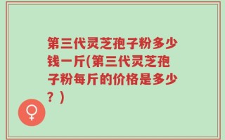 第三代灵芝孢子粉多少钱一斤(第三代灵芝孢子粉每斤的价格是多少？)