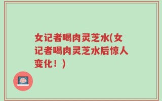 女记者喝肉灵芝水(女记者喝肉灵芝水后惊人变化！)