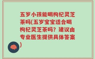 五岁小孩能喝枸杞灵芝茶吗(五岁宝宝适合喝枸杞灵芝茶吗？建议由专业医生提供具体答案)