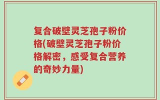复合破壁灵芝孢子粉价格(破壁灵芝孢子粉价格解密，感受复合营养的奇妙力量)