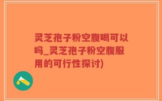 灵芝孢子粉空腹喝可以吗_灵芝孢子粉空腹服用的可行性探讨)