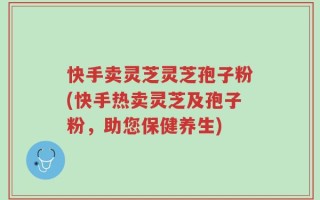 快手卖灵芝灵芝孢子粉(快手热卖灵芝及孢子粉，助您保健养生)