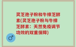 灵芝孢子粉和牛樟芝酵素(灵芝孢子粉与牛樟芝酵素：天然免疫调节功效的双重保障)