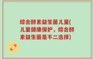 综合酵素益生菌儿童(儿童健康保护，综合酵素益生菌是不二选择)