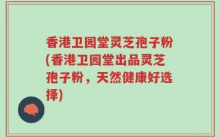 香港卫园堂灵芝孢子粉(香港卫园堂出品灵芝孢子粉，天然健康好选择)