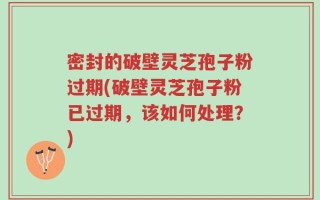 密封的破壁灵芝孢子粉过期(破壁灵芝孢子粉已过期，该如何处理？)