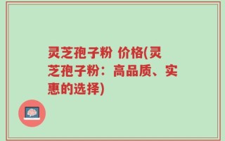 灵芝孢子粉 价格(灵芝孢子粉：高品质、实惠的选择)