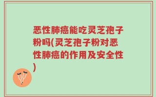 恶性肺癌能吃灵芝孢子粉吗(灵芝孢子粉对恶性肺癌的作用及安全性)