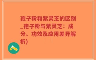 孢子粉和紫灵芝的区别_孢子粉与紫灵芝：成分、功效及应用差异解析)
