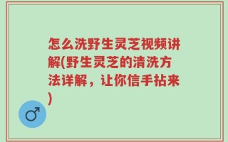 怎么洗野生灵芝视频讲解(野生灵芝的清洗方法详解，让你信手拈来)