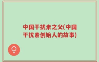中国干扰素之父(中国干扰素创始人的故事)