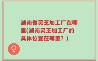 湖南省灵芝加工厂在哪里(湖南灵芝加工厂的具体位置在哪里？)