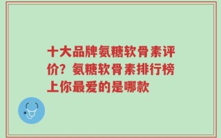 十大品牌氨糖软骨素评价？氨糖软骨素排行榜上你最爱的是哪款