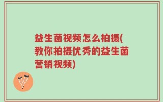 益生菌视频怎么拍摄(教你拍摄优秀的益生菌营销视频)