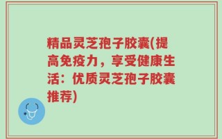 精品灵芝孢子胶囊(提高免疫力，享受健康生活：优质灵芝孢子胶囊推荐)