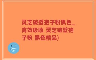 灵芝破壁孢子粉黑色_高效吸收 灵芝破壁孢子粉 黑色精品)