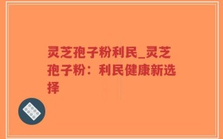 灵芝孢子粉利民_灵芝孢子粉：利民健康新选择