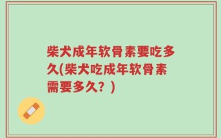 柴犬成年软骨素要吃多久(柴犬吃成年软骨素需要多久？)
