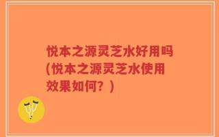 悦本之源灵芝水好用吗(悦本之源灵芝水使用效果如何？)