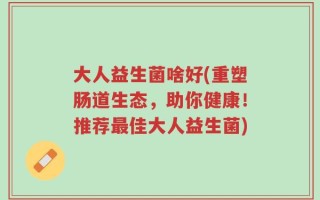 大人益生菌啥好(重塑肠道生态，助你健康！推荐最佳大人益生菌)