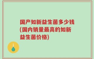 国产如新益生菌多少钱(国内销量最高的如新益生菌价格)