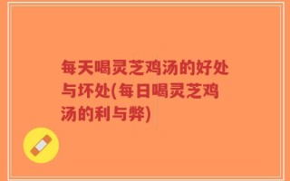 每天喝灵芝鸡汤的好处与坏处(每日喝灵芝鸡汤的利与弊)
