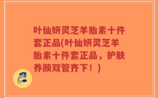 叶仙妍灵芝羊胎素十件套正品(叶仙妍灵芝羊胎素十件套正品，护肤养颜双管齐下！)