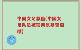 中国女足氨糖(中国女足队员被禁用氨基葡萄糖)