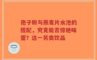 孢子粉与燕麦片水泡的搭配，究竟能否惊艳味蕾？这一另类饮品