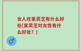 女人吃紫灵芝有什么好处(紫灵芝对女性有什么好处？)