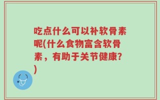 吃点什么可以补软骨素呢(什么食物富含软骨素，有助于关节健康？)