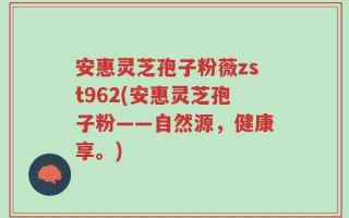 安惠灵芝孢子粉薇zst962(安惠灵芝孢子粉——自然源，健康享。)