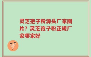 灵芝孢子粉源头厂家图片？灵芝孢子粉正规厂家哪家好