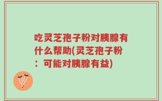 吃灵芝孢子粉对胰腺有什么帮助(灵芝孢子粉：可能对胰腺有益)