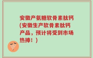 安徽产氨糖软骨素肽钙(安徽生产软骨素肽钙产品，预计将受到市场热捧！)