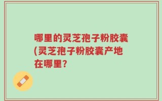 哪里的灵芝孢子粉胶囊(灵芝孢子粉胶囊产地在哪里？