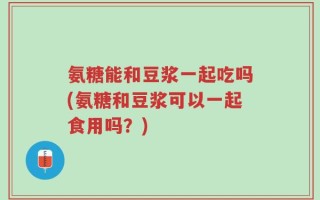 氨糖能和豆浆一起吃吗(氨糖和豆浆可以一起食用吗？)