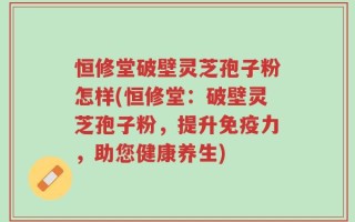 恒修堂破壁灵芝孢子粉怎样(恒修堂：破壁灵芝孢子粉，提升免疫力，助您健康养生)