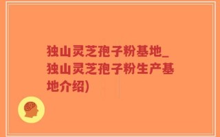 独山灵芝孢子粉基地_独山灵芝孢子粉生产基地介绍)