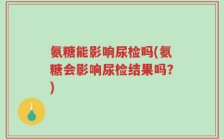氨糖能影响尿检吗(氨糖会影响尿检结果吗？)