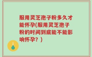 服用灵芝孢子粉多久才能怀孕(服用灵芝孢子粉的时间到底能不能影响怀孕？)