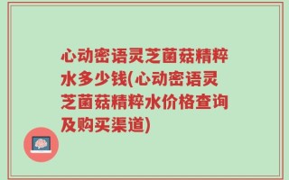 心动密语灵芝菌菇精粹水多少钱(心动密语灵芝菌菇精粹水价格查询及购买渠道)