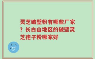 灵芝破壁粉有哪些厂家？长白山地区的破壁灵芝孢子粉哪家好