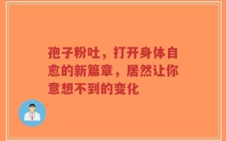 孢子粉吐，打开身体自愈的新篇章，居然让你意想不到的变化